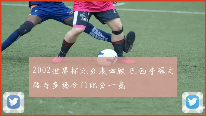 2002世界杯比分表回顾 巴西夺冠之路与多场冷门比分一览