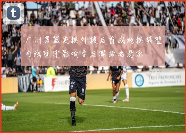 广州男篮更换外援后首战轮换调整内线防守影响季后赛排名悬念