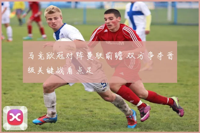 马竞欧冠对阵曼联前瞻 双方争夺晋级关键战看点足