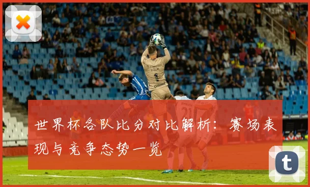 世界杯各队比分对比解析：赛场表现与竞争态势一览