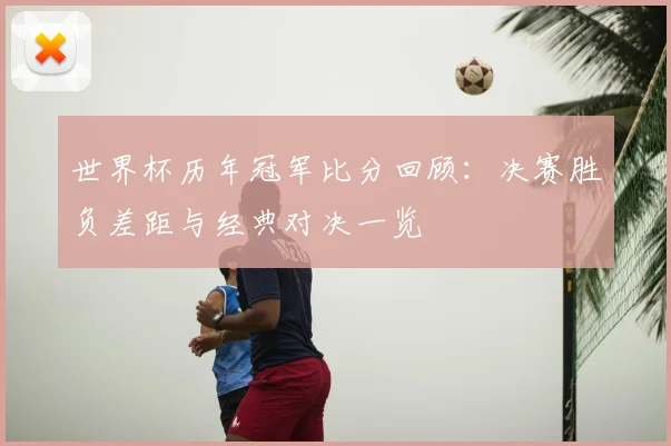 世界杯历年冠军比分回顾：决赛胜负差距与经典对决一览